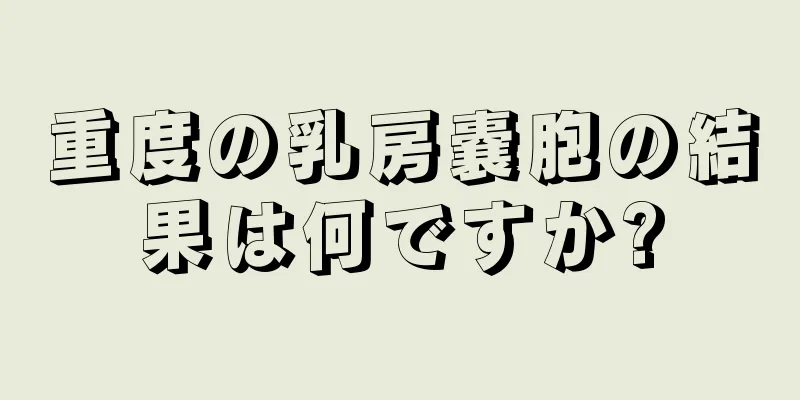 重度の乳房嚢胞の結果は何ですか?