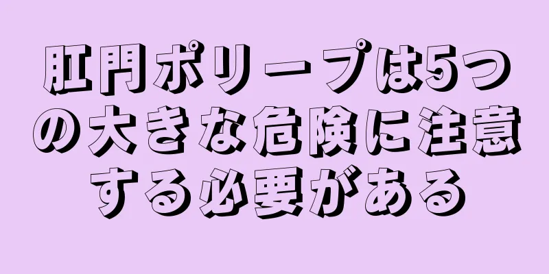肛門ポリープは5つの大きな危険に注意する必要がある