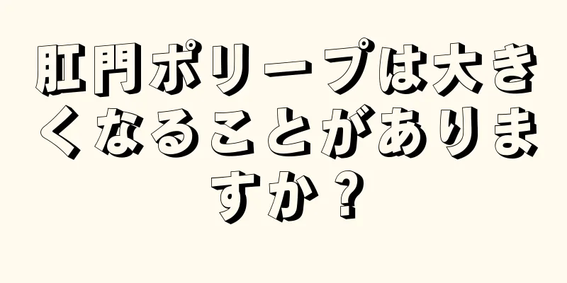 肛門ポリープは大きくなることがありますか？
