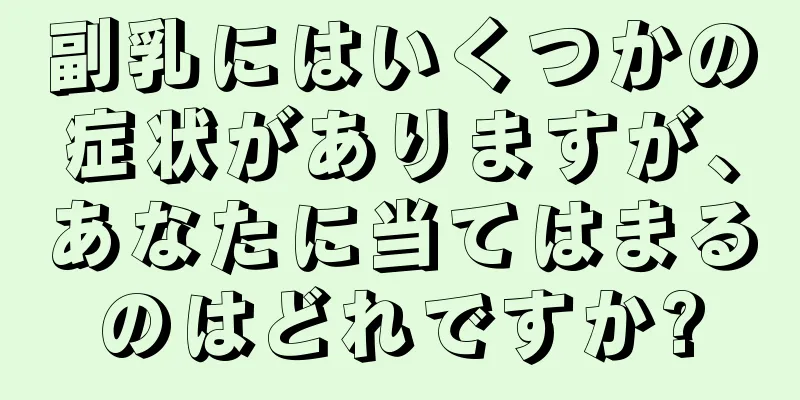 副乳にはいくつかの症状がありますが、あなたに当てはまるのはどれですか?