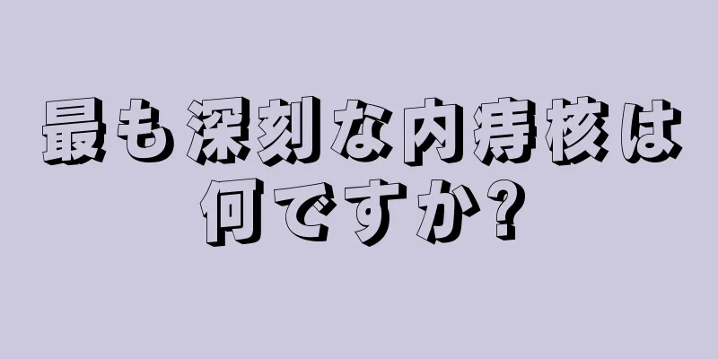 最も深刻な内痔核は何ですか?