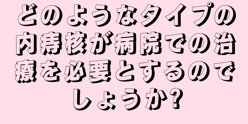 どのようなタイプの内痔核が病院での治療を必要とするのでしょうか?