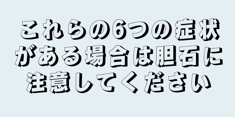 これらの6つの症状がある場合は胆石に注意してください