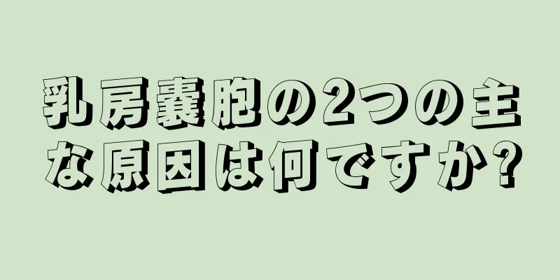 乳房嚢胞の2つの主な原因は何ですか?