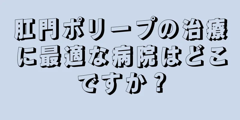 肛門ポリープの治療に最適な病院はどこですか？