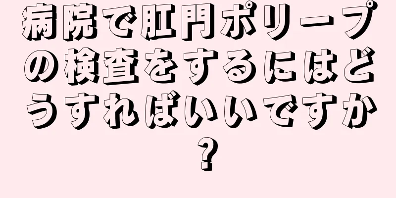 病院で肛門ポリープの検査をするにはどうすればいいですか？