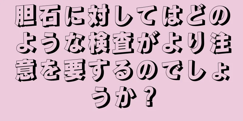 胆石に対してはどのような検査がより注意を要するのでしょうか？