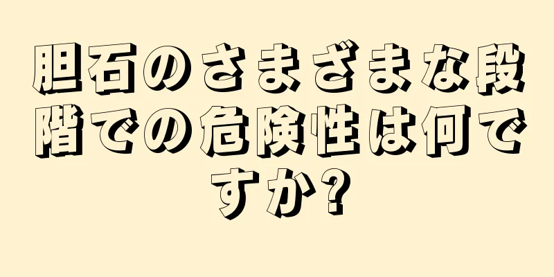 胆石のさまざまな段階での危険性は何ですか?