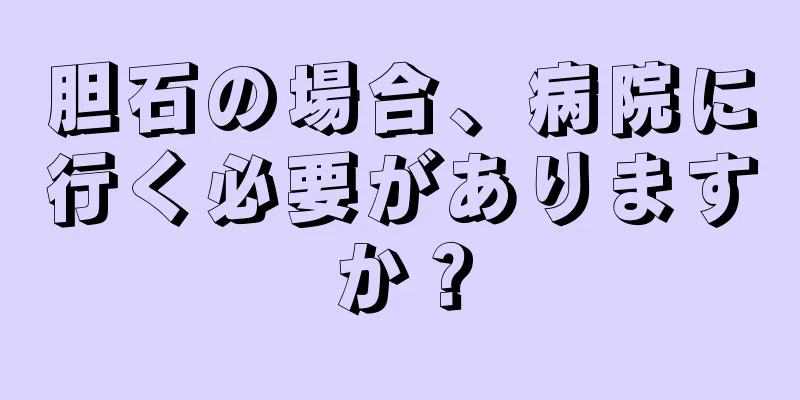 胆石の場合、病院に行く必要がありますか？