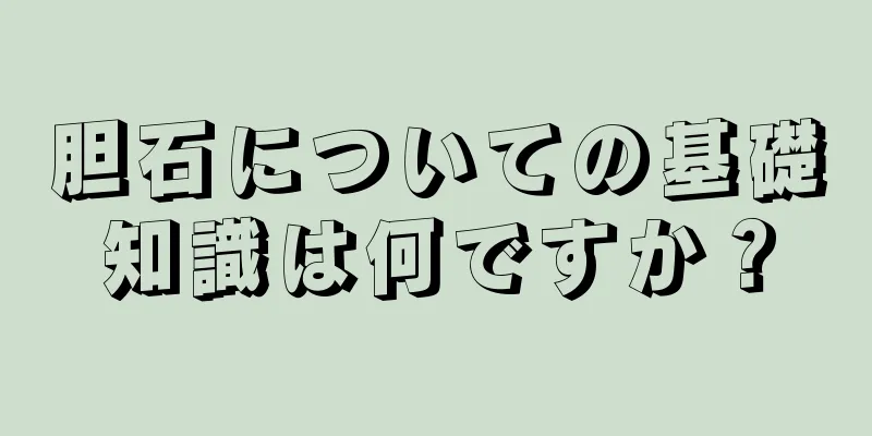 胆石についての基礎知識は何ですか？