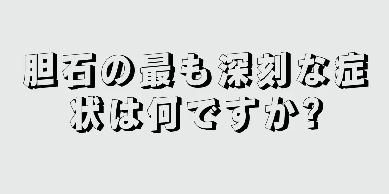 胆石の最も深刻な症状は何ですか?