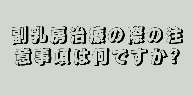 副乳房治療の際の注意事項は何ですか?