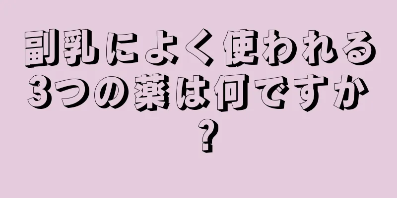 副乳によく使われる3つの薬は何ですか？