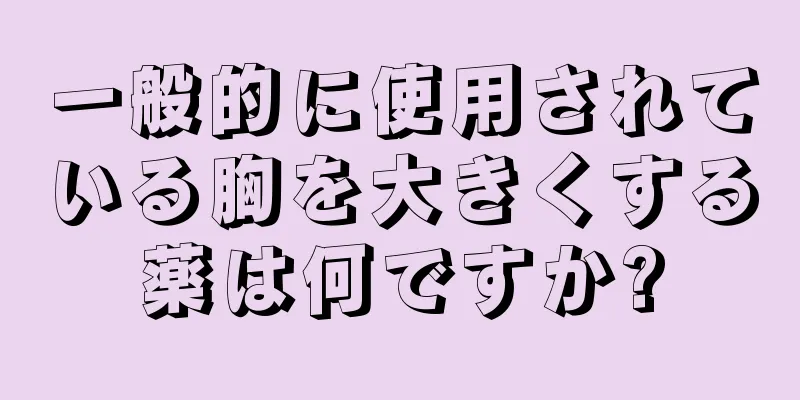 一般的に使用されている胸を大きくする薬は何ですか?