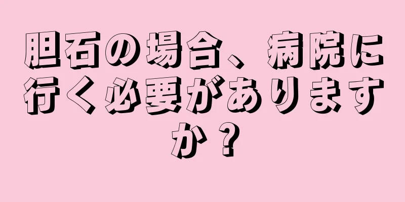 胆石の場合、病院に行く必要がありますか？