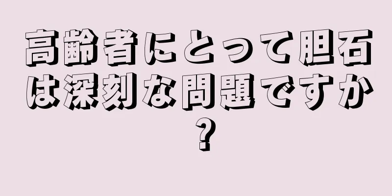 高齢者にとって胆石は深刻な問題ですか？