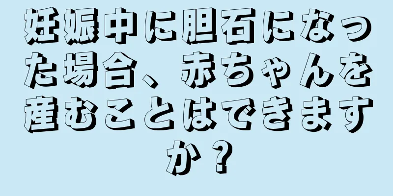 妊娠中に胆石になった場合、赤ちゃんを産むことはできますか？