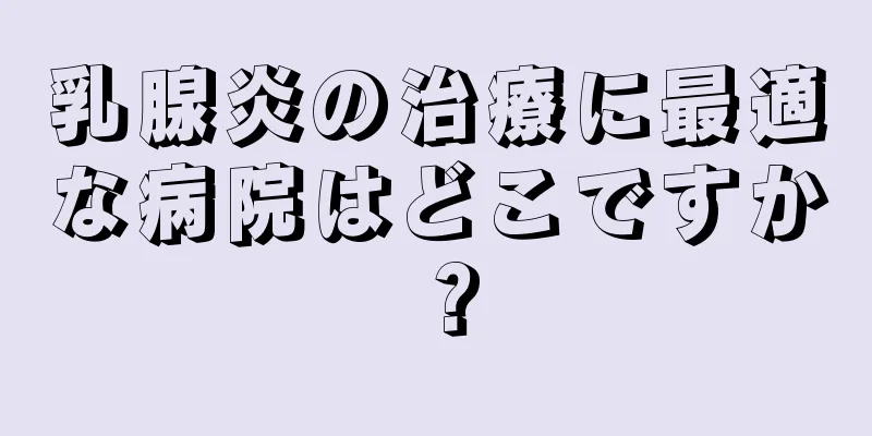 乳腺炎の治療に最適な病院はどこですか？