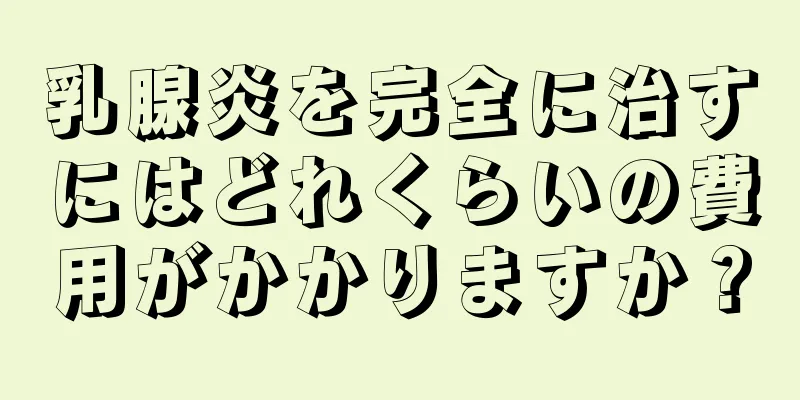 乳腺炎を完全に治すにはどれくらいの費用がかかりますか？