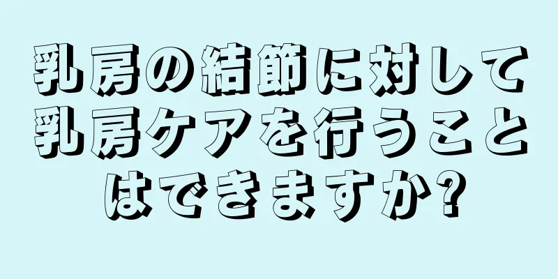 乳房の結節に対して乳房ケアを行うことはできますか?