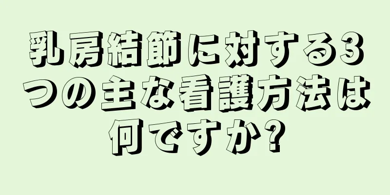 乳房結節に対する3つの主な看護方法は何ですか?