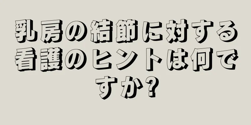 乳房の結節に対する看護のヒントは何ですか?