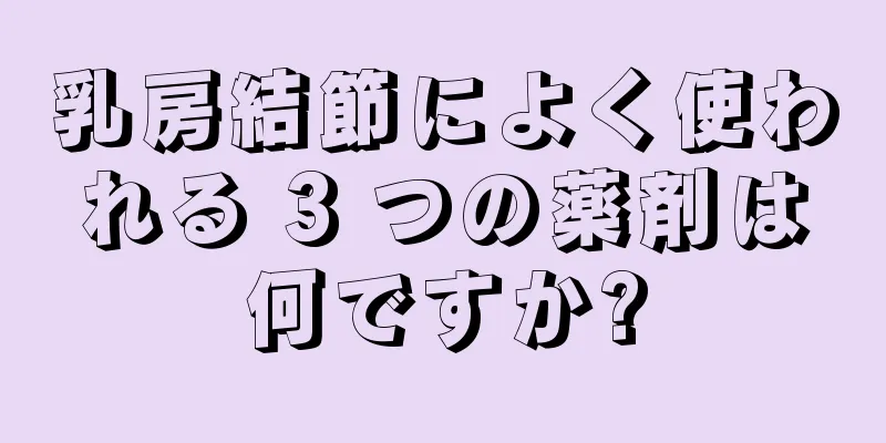 乳房結節によく使われる 3 つの薬剤は何ですか?