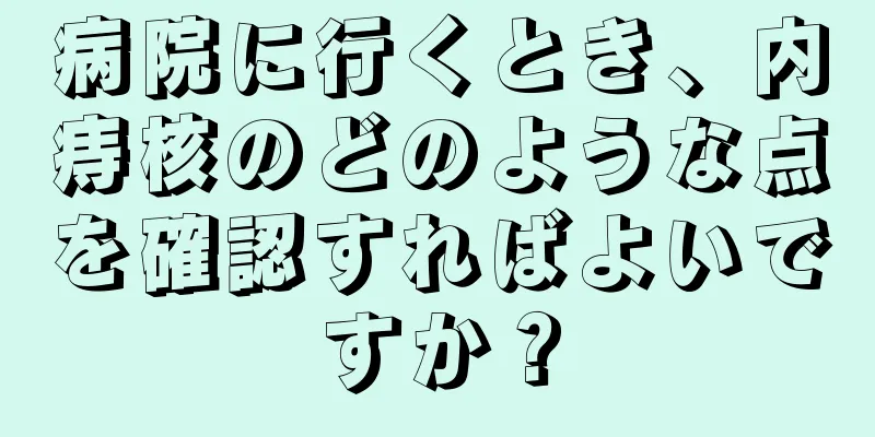 病院に行くとき、内痔核のどのような点を確認すればよいですか？