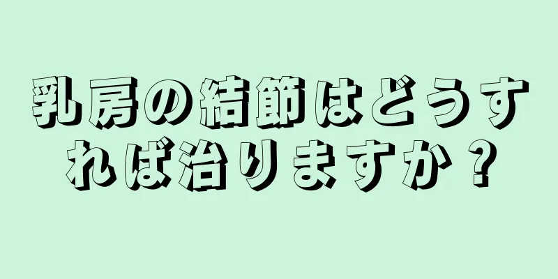 乳房の結節はどうすれば治りますか？