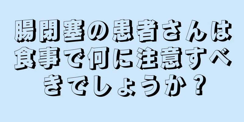 腸閉塞の患者さんは食事で何に注意すべきでしょうか？