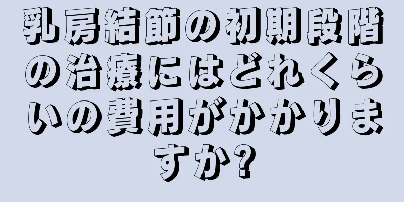 乳房結節の初期段階の治療にはどれくらいの費用がかかりますか?