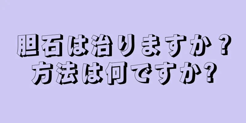 胆石は治りますか？方法は何ですか?