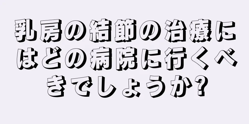 乳房の結節の治療にはどの病院に行くべきでしょうか?