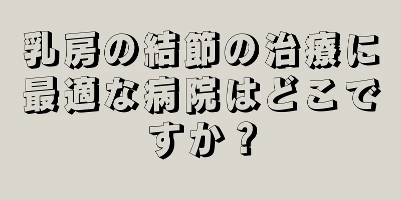 乳房の結節の治療に最適な病院はどこですか？