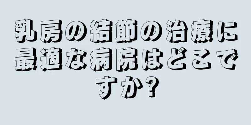 乳房の結節の治療に最適な病院はどこですか?
