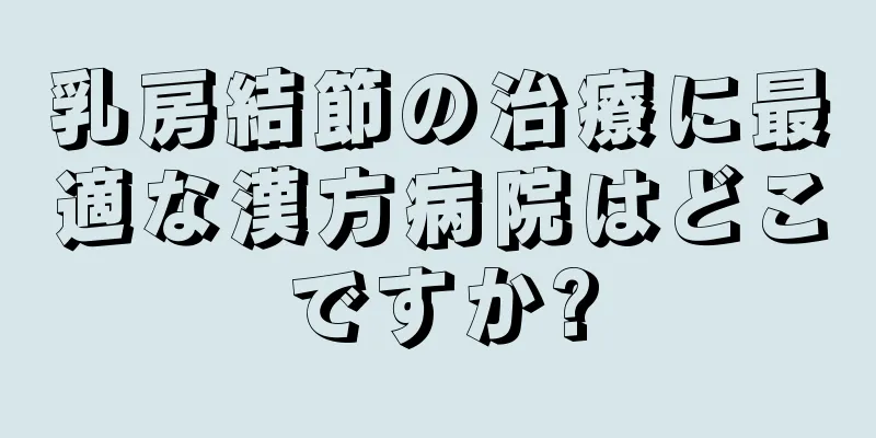 乳房結節の治療に最適な漢方病院はどこですか?