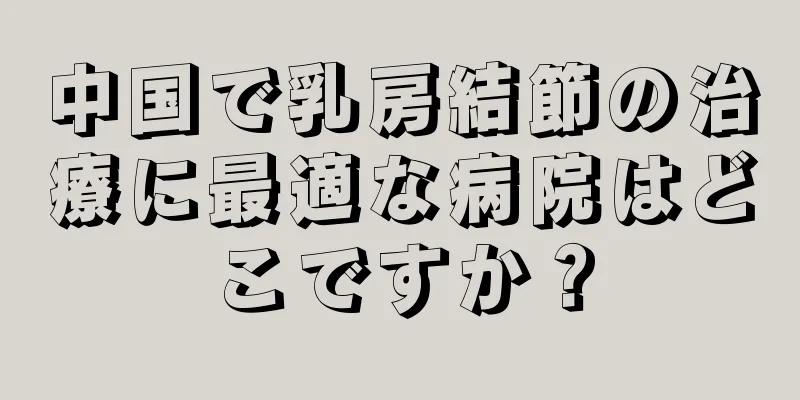 中国で乳房結節の治療に最適な病院はどこですか？