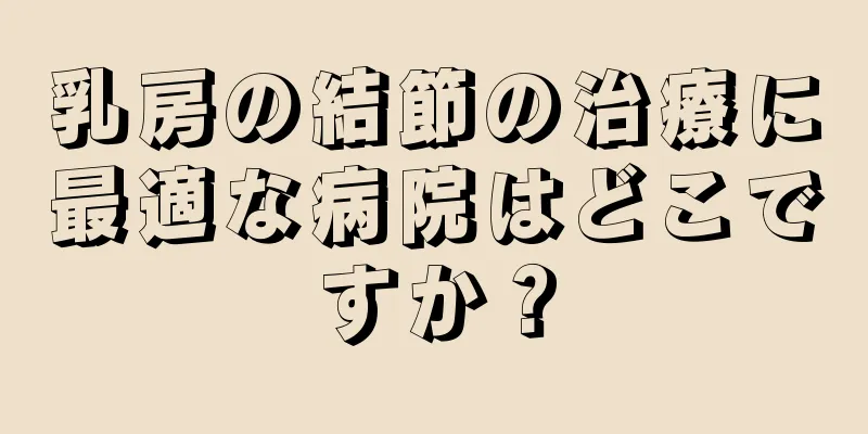 乳房の結節の治療に最適な病院はどこですか？