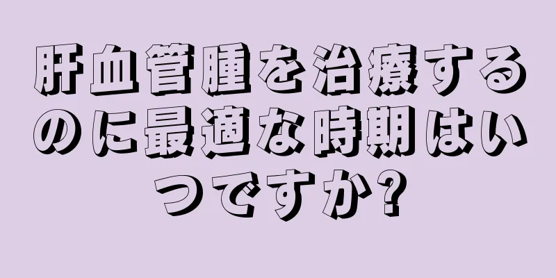 肝血管腫を治療するのに最適な時期はいつですか?
