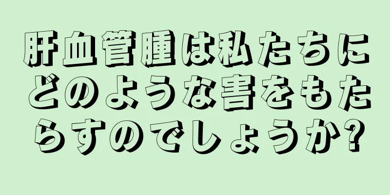 肝血管腫は私たちにどのような害をもたらすのでしょうか?
