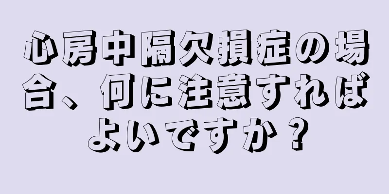 心房中隔欠損症の場合、何に注意すればよいですか？