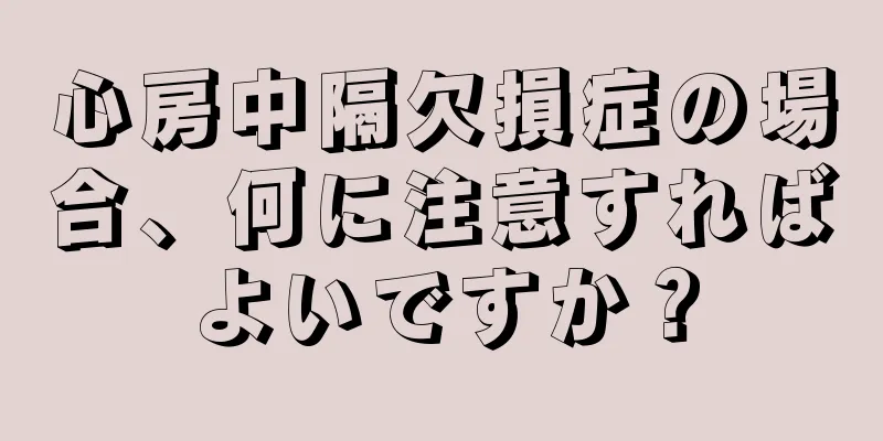 心房中隔欠損症の場合、何に注意すればよいですか？