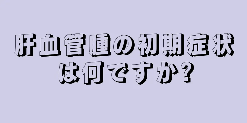 肝血管腫の初期症状は何ですか?
