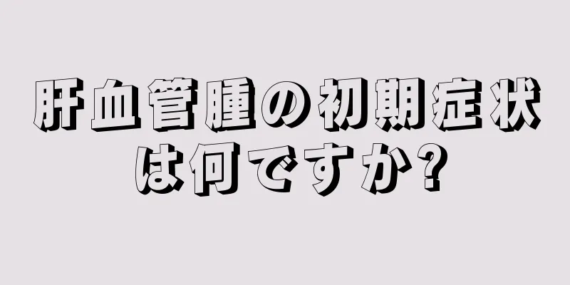 肝血管腫の初期症状は何ですか?