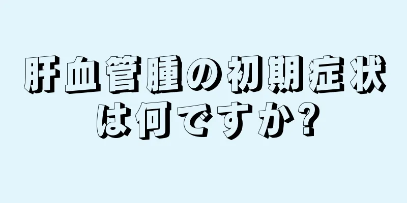 肝血管腫の初期症状は何ですか?