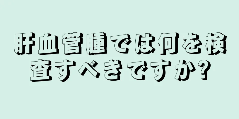 肝血管腫では何を検査すべきですか?