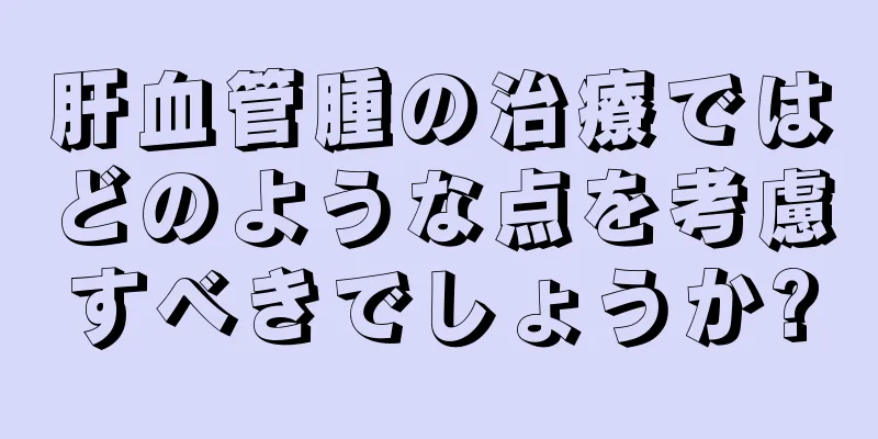 肝血管腫の治療ではどのような点を考慮すべきでしょうか?