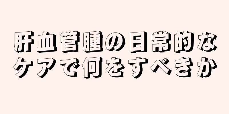 肝血管腫の日常的なケアで何をすべきか