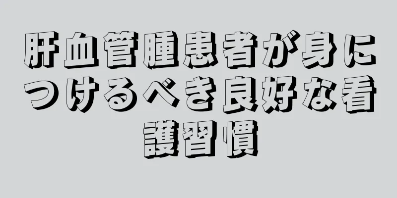肝血管腫患者が身につけるべき良好な看護習慣