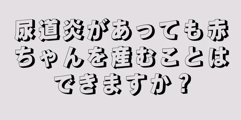 尿道炎があっても赤ちゃんを産むことはできますか？